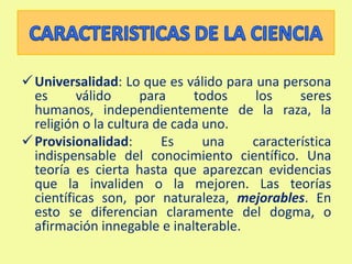 Colectividad: Los grandes frutos de la ciencia, el conocimiento científico en general, los conceptos, las teorías, los modelos y las leyes, han sido posibles gracias a la colaboración entre distintos científicos. CARACTERISTICAS DE LA CIENCIAUniversalidad: Lo que es válido para una persona es válido para todos los seres humanos, independientemente de la raza, la religión o la cultura de cada uno. 
