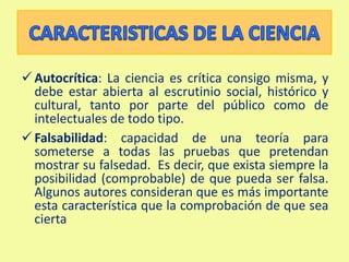 Provisionalidad: Es una característica indispensable del conocimiento científico. Una teoría es cierta hasta que aparezcan evidencias que la invaliden o la mejoren. Las teorías científicas son, por naturaleza, mejorables. En esto se diferencian claramente del dogma, o afirmación innegable e inalterable.CARACTERISTICAS DE LA CIENCIAAutocrítica: La ciencia es crítica consigo misma, y debe estar abierta al escrutinio social, histórico y cultural, tanto por parte del público como de intelectuales de todo tipo.
