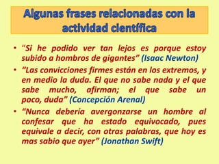 Falsabilidad: capacidad de una teoría para someterse a todas las pruebas que pretendan mostrar su falsedad.Es decir, que exista siempre la posibilidad (comprobable) de que pueda ser falsa. Algunos autores consideran que es más importante esta característica que la comprobación de que sea ciertaAlgunas frases relacionadas con la actividad científica“Si he podido ver tan lejos es porque estoy subido a hombros de gigantes” (Isaac Newton)“Las convicciones firmes están en los extremos, y en medio la duda. El que no sabe nada y el que sabe mucho, afirman; el que sabe un poco, duda” (Concepción Arenal)“Nunca debería avergonzarse un hombre al confesar que ha estado equivocado, pues equivale a decir, con otras palabras, que hoy es mas sabio que ayer” (Jonathan Swift) 