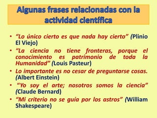 Algunas frases relacionadas con la actividad científica“Lo único cierto es que nada hay cierto” (Plinio El Viejo)“La ciencia no tiene fronteras, porque el conocimiento es patrimonio de toda la Humanidad” (Louis Pasteur) Lo importante es no cesar de preguntarse cosas. (Albert Einstein) “Yo soy el arte; nosotros somos la ciencia” (Claude Bernard) “Mi criterio no se guía por los astros” (William Shakespeare) 