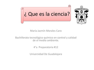 ¿ Que es la ciencia? 
María Jazmín Morales Caro 
Bachillerato tecnológico químico en control y calidad 
de el medio ambiente. 
4°a Preparatoria #12 
Universidad De Guadalajara 
 