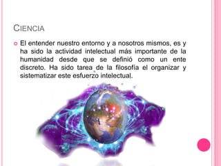 CIENCIA 
 El entender nuestro entorno y a nosotros mismos, es y 
ha sido la actividad intelectual más importante de la 
humanidad desde que se definió como un ente 
discreto. Ha sido tarea de la filosofía el organizar y 
sistematizar este esfuerzo intelectual. 
 