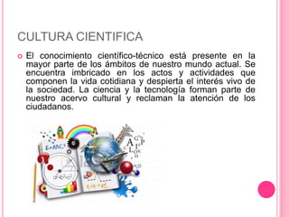 CULTURA CIENTIFICA 
 El conocimiento científico-técnico está presente en la 
mayor parte de los ámbitos de nuestro mundo actual. Se 
encuentra imbricado en los actos y actividades que 
componen la vida cotidiana y despierta el interés vivo de 
la sociedad. La ciencia y la tecnología forman parte de 
nuestro acervo cultural y reclaman la atención de los 
ciudadanos. 
 