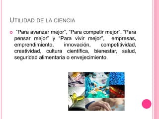UTILIDAD DE LA CIENCIA 
 “Para avanzar mejor”, “Para competir mejor”, “Para 
pensar mejor” y “Para vivir mejor”, empresas, 
emprendimiento, innovación, competitividad, 
creatividad, cultura científica, bienestar, salud, 
seguridad alimentaria o envejecimiento. 
 