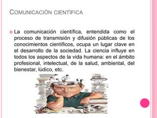 COMUNICACIÓN CIENTÍFICA 
 La comunicación científica, entendida como el 
proceso de transmisión y difusión públicas de los 
conocimientos científicos, ocupa un lugar clave en 
el desarrollo de la sociedad. La ciencia influye en 
todos los aspectos de la vida humana: en el ámbito 
profesional, intelectual, de la salud, ambiental, del 
bienestar, lúdico, etc. 
 