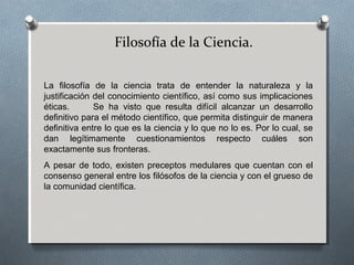 Filosofía de la Ciencia.
La filosofía de la ciencia trata de entender la naturaleza y la
justificación del conocimiento científico, así como sus implicaciones
éticas. Se ha visto que resulta difícil alcanzar un desarrollo
definitivo para el método científico, que permita distinguir de manera
definitiva entre lo que es la ciencia y lo que no lo es. Por lo cual, se
dan legítimamente cuestionamientos respecto cuáles son
exactamente sus fronteras.
A pesar de todo, existen preceptos medulares que cuentan con el
consenso general entre los filósofos de la ciencia y con el grueso de
la comunidad científica.
 