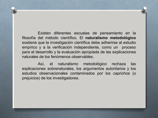 Existen diferentes escuelas de pensamiento en la
filosofía del método científico. El naturalismo metodológico
sostiene que la investigación científica debe adherirse al estudio
empírico y a la verificación independiente, como un proceso
para el desarrollo y la evaluación apropiada de las explicaciones
naturales de los fenómenos observables.
Así, el naturalismo metodológico rechaza las
explicaciones sobrenaturales, los argumentos autoritarios y los
estudios observacionales contaminados por los caprichos (o
prejuicios) de los investigadores.
 