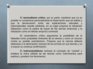 El racionalismo crítico, por su parte, mantiene que no es
posible no contaminar personalmente la observación que se realiza y
que la demarcación entre las explicaciones naturales y
sobrenaturales resulta arbitraria, en su lugar propone la refutación
(falsación) como la piedra de toque de las teorías empíricas y la
refutación como el método empírico universal.
El racionalismo crítico argumenta la posibilidad de la
falsedad como propiedad inherente de la ciencia y como un recurso
contra su posible autoritarismo. Propone que la ciencia debería
dedicarse a la eliminación racional de los errores en sus teorías y no
a buscar su continua confirmación.
El instrumentalismo rechaza el concepto de “verdad” y
enfatiza la mera utilidad de las teorías como instrumentos para
explicar y predecir los fenómenos.
 