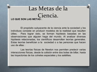 Las Metas de la
Ciencia.LO QUE SON LAS METAS :
El propósito subyacente de la ciencia ante la sociedad y los
individuos consiste en producir modelos de la realidad que resulten
útiles. Para lograr esto, se forman hipótesis basadas en las
observaciones que alguien haga del mundo. Al analizar diversas
hipótesis relacionadas, los científicos desarrollan teorías generales.
Estas teorías benefician a la sociedad o a las personas que hacen
uso de ellas :
Las teorías físicas de Newton nos permiten predecir varias
interacciones físicas, desde la colisión entre dos bolas de billar, hasta
las trayectorias de los cohetes espaciales y los satélites.
 