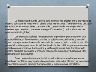 La Relatividad puede usarse para calcular los efectos de la gravedad de
nuestro sol sobre la masa de un objeto años luz distante. También se ha utilizado
en aplicaciones comerciales como sería la corrección de los relojes de los
satélites, que permiten una mejor navegación satelital (con los sistemas de
posicionamiento global).
Las ciencias sociales nos posibilitan el predecir (por ahora con una
exactitud limitada) fenómenos como las turbulencias económicas y también
lograr un mejor entendimiento de la conducta humana, así como la producción
de modelos útiles para la sociedad, haciendo de las políticas gubernamentales
un trabajo más empírico. La Química y la Biología juntas, han transformado
nuestra habilidad para usar y predecir reacciones químicas y biológicas y los
escenarios en que ocurren.
En el pensamiento característico de los tiempos modernos, estas
disciplinas científicas segregadas (en particular estas dos últimas) se combinan
frecuentemente para producir herramientas y modelos más completos.
 
