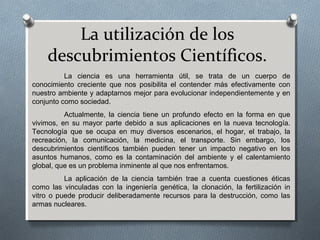 La utilización de los
descubrimientos Científicos.
La ciencia es una herramienta útil, se trata de un cuerpo de
conocimiento creciente que nos posibilita el contender más efectivamente con
nuestro ambiente y adaptarnos mejor para evolucionar independientemente y en
conjunto como sociedad.
Actualmente, la ciencia tiene un profundo efecto en la forma en que
vivimos, en su mayor parte debido a sus aplicaciones en la nueva tecnología.
Tecnología que se ocupa en muy diversos escenarios, el hogar, el trabajo, la
recreación, la comunicación, la medicina, el transporte. Sin embargo, los
descubrimientos científicos también pueden tener un impacto negativo en los
asuntos humanos, como es la contaminación del ambiente y el calentamiento
global, que es un problema inminente al que nos enfrentamos.
La aplicación de la ciencia también trae a cuenta cuestiones éticas
como las vinculadas con la ingeniería genética, la clonación, la fertilización in
vitro o puede producir deliberadamente recursos para la destrucción, como las
armas nucleares.
 