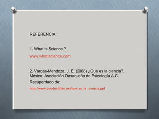 REFERENCIA :
1. What is Science ?
www.whatiscience.com
2. Vargas-Mendoza, J. E. (2008) ¿Qué es la ciencia?.
México: Asociación Oaxaqueña de Psicología A.C.
Recuperdado de:
http://www.conductitlan.net/que_es_la _ciencia.ppt
 