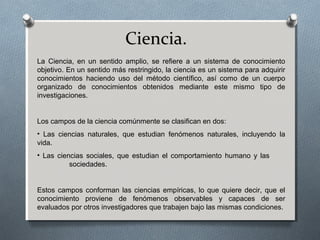 Ciencia.
La Ciencia, en un sentido amplio, se refiere a un sistema de conocimiento
objetivo. En un sentido más restringido, la ciencia es un sistema para adquirir
conocimientos haciendo uso del método científico, así como de un cuerpo
organizado de conocimientos obtenidos mediante este mismo tipo de
investigaciones.
Los campos de la ciencia comúnmente se clasifican en dos:
• Las ciencias naturales, que estudian fenómenos naturales, incluyendo la
vida.
• Las ciencias sociales, que estudian el comportamiento humano y las
sociedades.
Estos campos conforman las ciencias empíricas, lo que quiere decir, que el
conocimiento proviene de fenómenos observables y capaces de ser
evaluados por otros investigadores que trabajen bajo las mismas condiciones.
 
