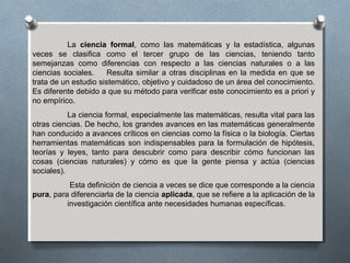 La ciencia formal, como las matemáticas y la estadística, algunas
veces se clasifica como el tercer grupo de las ciencias, teniendo tanto
semejanzas como diferencias con respecto a las ciencias naturales o a las
ciencias sociales. Resulta similar a otras disciplinas en la medida en que se
trata de un estudio sistemático, objetivo y cuidadoso de un área del conocimiento.
Es diferente debido a que su método para verificar este conocimiento es a priori y
no empírico.
La ciencia formal, especialmente las matemáticas, resulta vital para las
otras ciencias. De hecho, los grandes avances en las matemáticas generalmente
han conducido a avances críticos en ciencias como la física o la biología. Ciertas
herramientas matemáticas son indispensables para la formulación de hipótesis,
teorías y leyes, tanto para descubrir como para describir cómo funcionan las
cosas (ciencias naturales) y cómo es que la gente piensa y actúa (ciencias
sociales).
Esta definición de ciencia a veces se dice que corresponde a la ciencia
pura, para diferenciarla de la ciencia aplicada, que se refiere a la aplicación de la
investigación científica ante necesidades humanas específicas.
 