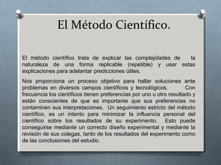 El Método Científico.
El método científico trata de explicar las complejidades de la
naturaleza de una forma replicable (repetible) y usar estas
explicaciones para adelantar predicciones útiles.
Nos proporciona un proceso objetivo para hallar soluciones ante
problemas en diversos campos científicos y tecnológicos. Con
frecuencia los científicos tienen preferencias por uno u otro resultado y
están conscientes de que es importante que sus preferencias no
contaminen sus interpretaciones. Un seguimiento estricto del método
científico, es un intento para minimizar la influencia personal del
científico sobre los resultados de su experimento. Esto puede
conseguirse mediante un correcto diseño experimental y mediante la
revisión de sus colegas, tanto de los resultados del experimento como
de las conclusiones del estudio.
 