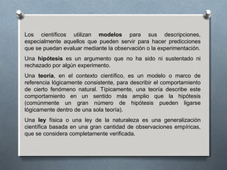 Los científicos utilizan modelos para sus descripciones,
especialmente aquellos que pueden servir para hacer predicciones
que se puedan evaluar mediante la observación o la experimentación.
Una hipótesis es un argumento que no ha sido ni sustentado ni
rechazado por algún experimento.
Una teoría, en el contexto científico, es un modelo o marco de
referencia lógicamente consistente, para describir el comportamiento
de cierto fenómeno natural. Típicamente, una teoría describe este
comportamiento en un sentido más amplio que la hipótesis
(comúnmente un gran número de hipótesis pueden ligarse
lógicamente dentro de una sola teoría).
Una ley física o una ley de la naturaleza es una generalización
científica basada en una gran cantidad de observaciones empíricas,
que se considera completamente verificada.
 