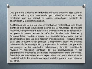 Otra parte de la ciencia es inductiva e intenta decirnos algo sobre el
mundo exterior, que no sea verdad por definición, sino que pueda
mostrarse que es verdad en casos específicos, mediante la
observación y la experimentación.
A diferencia de lo que es una comprobación matemática, una teoría
científica que haga enunciados acerca de la naturaleza de manera
inductiva, siempre estará abierta a la demostración de su falsedad, si
se presenta nueva evidencia. Aún las teorías más básicas y
fundamentales pueden mostrar sus imperfecciones ante nuevas
observaciones con las que resulten inconsistentes. Resulta crítico
para este proceso hacer públicos y disponibles todos los detalles
relevantes de la investigación, que permitan la revisión por parte de
los colegas de los resultados publicados y también posibilite la
revisión y repetición continua de las observaciones y los
experimentos, ocurriendo de manera independiente entre uno y otro.
Solo dejando satisfechas estas expectativas se puede determinar la
confiabilidad de los resultados experimentales para su uso potencial
por otros.
 