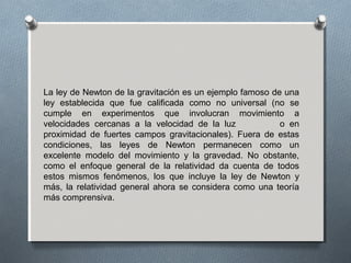 La ley de Newton de la gravitación es un ejemplo famoso de una
ley establecida que fue calificada como no universal (no se
cumple en experimentos que involucran movimiento a
velocidades cercanas a la velocidad de la luz o en
proximidad de fuertes campos gravitacionales). Fuera de estas
condiciones, las leyes de Newton permanecen como un
excelente modelo del movimiento y la gravedad. No obstante,
como el enfoque general de la relatividad da cuenta de todos
estos mismos fenómenos, los que incluye la ley de Newton y
más, la relatividad general ahora se considera como una teoría
más comprensiva.
 