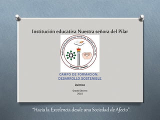 Institución educativa Nuestra señora del Pilar
CAMPO DE FORMACION:
DESARROLLO SOSTENIBLE
Química
Grado Décimo
2015
“Hacia la Excelencia desde una Sociedad de Afecto”.
 