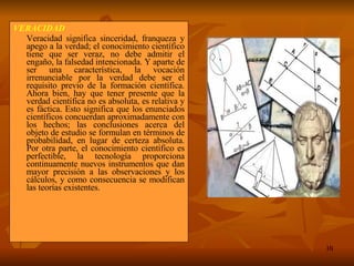 VERACIDAD  Veracidad significa sinceridad, franqueza y apego a la verdad; el conocimiento científico tiene que ser veraz, no debe admitir el engaño, la falsedad intencionada. Y aparte de ser una característica, la vocación irrenunciable por la verdad debe ser el requisito previo de la formación científica. Ahora bien, hay que tener presente que la verdad científica no es absoluta, es relativa y es fáctica. Esto significa que los enunciados científicos concuerdan aproximadamente con los hechos; las conclusiones acerca del objeto de estudio se formulan en términos de probabilidad, en lugar de certeza absoluta. Por otra parte, el conocimiento científico es perfectible, la tecnología proporciona continuamente nuevos instrumentos que dan mayor precisión a las observaciones y los cálculos, y como consecuencia se modifican las teorías existentes. 