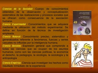 Ciencias de la Sociedad:  Cuerpo de conocimientos obtenidos de la observación y conceptualización sistemática de las realizaciones y procesos sociales que se ofrecen como consecuencia de la asociación humana. Ciencia Experimental :  Conocimientos que se adquiere mediante la utilización del método experimental. Se define en función de la técnica de investigación empleada. Ciencia Natural:  Conocimiento preciso, sistemático y generalizados referente a fenómenos, fuerzas y series casuales no influidas por la inteligencia humana. Ciencia Sociales:   Expresión general que comprende a todas las ciencias que se ocupan de los asuntos humanos, como son las ciencias políticas, la economía el derecho, la pedagogía, la sicología, la sociología y la antropología Ciencia Empírica:  Ciencia que investigan los hechos como resultado inmediato de la experiencia 