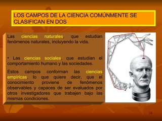 Las  ciencias naturales , que estudian fenómenos naturales, incluyendo la vida. Las  ciencias sociales , que estudian el comportamiento humano y las sociedades. Estos campos conforman las  ciencias empíricas , lo que quiere decir, que el conocimiento proviene de fenómenos observables y capaces de ser evaluados por otros investigadores que trabajen bajo las mismas condiciones. LOS CAMPOS DE LA CIENCIA COMÚNMENTE SE CLASIFICAN EN DOS 
