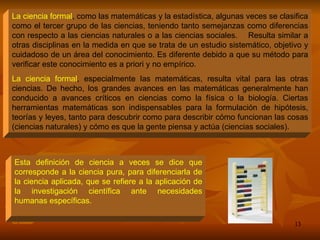La ciencia formal , como las matemáticas y la estadística, algunas veces se clasifica como el tercer grupo de las ciencias, teniendo tanto semejanzas como diferencias con respecto a las ciencias naturales o a las ciencias sociales.  Resulta similar a otras disciplinas en la medida en que se trata de un estudio sistemático, objetivo y cuidadoso de un área del conocimiento. Es diferente debido a que su método para verificar este conocimiento es a priori y no empírico. La ciencia formal , especialmente las matemáticas, resulta vital para las otras ciencias. De hecho, los grandes avances en las matemáticas generalmente han conducido a avances críticos en ciencias como la física o la biología. Ciertas herramientas matemáticas son indispensables para la formulación de hipótesis, teorías y leyes, tanto para descubrir como para describir cómo funcionan las cosas (ciencias naturales) y cómo es que la gente piensa y actúa (ciencias sociales). Esta definición de ciencia a veces se dice que corresponde a la ciencia pura, para diferenciarla de la ciencia aplicada, que se refiere a la aplicación de la investigación científica ante necesidades humanas específicas. 