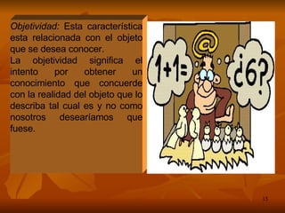 Objetividad:  Esta característica esta relacionada con el objeto que se desea conocer. La objetividad significa el intento por obtener un conocimiento que concuerde con la realidad del objeto que lo describa tal cual es y no como nosotros desearíamos que fuese. 