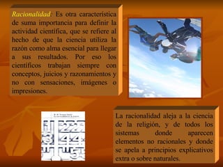 Racionalidad :  Es otra característica de suma importancia para definir la actividad científica, que se refiere al hecho de que la ciencia utiliza la razón como alma esencial para llegar a sus resultados. Por eso los científicos trabajan siempre con conceptos, juicios y razonamientos y no con sensaciones, imágenes o impresiones. La racionalidad aleja a la ciencia de la religión, y de todos los sistemas donde aparecen elementos no racionales y donde se apela a principios explicativos extra o sobre naturales. 