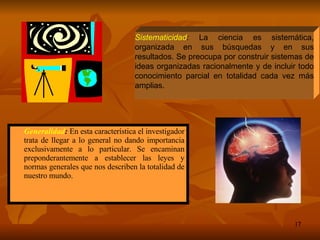 Generalidad :  En esta característica el investigador trata de llegar a lo general no dando importancia exclusivamente a lo particular. Se encaminan preponderantemente a establecer las leyes y normas generales que nos describen la totalidad de nuestro mundo. Sistematicidad :  La ciencia es sistemática, organizada en sus búsquedas y en sus resultados. Se preocupa por construir sistemas de ideas organizadas racionalmente y de incluir todo conocimiento parcial en totalidad cada vez más amplias. 