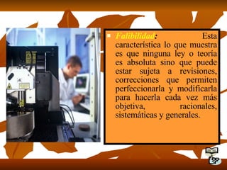 Falibilidad :  Esta característica lo que muestra es que ninguna ley o teoría es absoluta sino que puede estar sujeta a revisiones, correcciones que permiten perfeccionarla y modificarla para hacerla cada vez más objetiva, racionales, sistemáticas y generales. 
