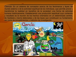 Ciencia:  Es un sistema de conceptos acerca de los fenómenos y leyes del mundo externo o de la actividad espiritual de los individuos, que permite prever y transformar la realidad en beneficio de la sociedad; una forma de actividad humana históricamente. Estableciendo una producción espiritual cuyo contenido y resultado es la reunión de los hechos orientados en un determinado sentido, de hipótesis y teoría elaboradas y de las leyes que constituyen su fundamento, así como de procedimientos y métodos de investigación  
