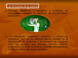 Las funciones de la ciencia Descubrir respuestas y soluciones a problemas de investigación mediante la aplicación de procedimientos científicos.  b) La descripción, explicación, predicción y control de fenómenos: Uno de los objetivos básicos consiste en la identificación de problemas y en descubrir las relaciones entre las variables que permitan describir, explicar, pronosticar y controlar fenómenos, para ello descubre leyes científicas y desarrolla teorías científicas. 