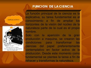 La función principal de la ciencia es la explicativa, su tarea fundamental es el conocimiento a fin de ampliar los horizontes de la visión del núcleo de la naturaleza parte de la cual es el propio hombre. Solo con la aparición de la gran producción a maquina, se crearon las condiciones para transformar las ciencias del papel preferentemente contemplativo en factor activo de la producción. Desde este momento como fundamental se plantea la tarea a fin de rehacer y transformas la naturaleza. FUNCION  DE LA CIENCIA EXPLICATIVA 