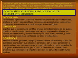 Las concepciones expresadas de diferentes autores dan una idea general de lo que es ciencia y a su vez de lo que es el conocimiento científico, pero a manera de ampliar éstas definiciones es conveniente mencionar las   RACIONALIDAD Racionalidad significa que la ciencia y el conocimiento científico son racionales, apelan a la razón y está constituido por conceptos, proposiciones y raciocinios combinados y ordenados de acuerdo a reglas y normas lógicas. OBJETIVIDAD Significa que el conocimiento científico procura ser independiente de los gustos, prejuicios y pasiones del investigador, que existen pruebas obtenidas de los hechos por observación y experimentación para cada aserto científico, y éstos pueden ser corroborados o verificados por otros investigadores. GENERALIDAD Enuncia aspectos generales, agrupa y clasifica hechos particulares y busca sus cualidades esenciales y sus relaciones constantes con el fin de generalizar, la ciencia no ignora en ningún momento la cosa individual o el hecho irrepetible, lo que ignora es el hecho aislado, por lo tanto la ciencia no se sirve de datos empíricos que son aislados o singulares sino que los convierte en estructuras teóricas. CARACTERÍSTICAS PRINCIPALES DE LA CIENCIA Y DEL CONOCIMIENTO CIENTÍFICO. 