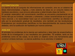 SISTEMATIZACIÓN La ciencia no es un conjunto de informaciones sin conexión, sino es un sistema de ideas interconectadas y lógicas, y todo sistema de ideas es un conjunto básico de hipótesis peculiares y que procura adecuarse a determinada clase de hecho.  El carácter sistemático del conocimiento científico se encuentra precisamente en el hecho del que es fundado, ordenado y coherente, y éstas características es lo que lo hace racional, y la racionalidad hace que el conocimiento científico se efectúe no sólo por la acumulación gradual de resultados, sino también por las revoluciones. Entendemos por revoluciones científicas no los descubrimientos de nuevos hechos aislados, sino la sustitución de hipótesis por nuevos axiomas. ANÁLISIS  Al principio los problemas de la ciencia son estrechos y ésta trata de ensancharlos a través de la investigación y sus resultados son generales. "El análisis, tanto en los problemas como en las cosas, no es tanto un objetivo como una herramienta para construir síntesis teóricas. La ciencia auténtica no es atomista ni totalista".  