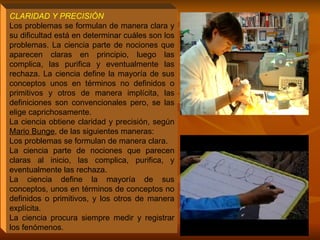 CLARIDAD Y PRECISIÓN   Los problemas se formulan de manera clara y su dificultad está en determinar cuáles son los problemas. La ciencia parte de nociones que aparecen claras en principio, luego las complica, las purifica y eventualmente las rechaza. La ciencia define la mayoría de sus conceptos unos en términos no definidos o primitivos y otros de manera implícita, las definiciones son convencionales pero, se las elige caprichosamente. La ciencia obtiene claridad y precisión, según  Mario Bunge , de las siguientes maneras: Los problemas se formulan de manera clara.  La ciencia parte de nociones que parecen claras al inicio, las complica, purifica, y eventualmente las rechaza.  La ciencia define la mayoría de sus conceptos, unos en términos de conceptos no definidos o primitivos, y los otros de manera explícita.  La ciencia procura siempre medir y registrar los fenómenos. 
