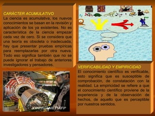 CARÁCTER ACUMULATIVO   La ciencia es acumulativa, los nuevos conocimientos se basan en la revisión y aplicación de los ya existentes. No es característica de la ciencia empezar cada vez de cero. Si se considera que una teoría es obsoleta o inadecuada, hay que presentar pruebas empíricas para reemplazarlas por otra nueva. Todo eso significa también que no se puede ignorar el trabajo de anteriores investigadores y pensadores. VERIFICABILIDAD Y EMPIRICIDAD El conocimiento científico es verificable, esto significa que es susceptible de comprobación, de constatación con la realidad. La empiricidad se refiere a que el conocimiento científico proviene de la experiencia y de la observación de hechos, de aquello que es perceptible por nuestros sentidos.  