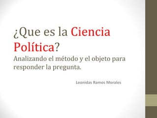 ¿Que es la  Ciencia Política ? Analizando el método y el objeto para responder la pregunta. Leonidas Ramos Morales 