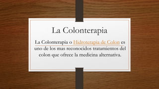 La Colonterapia
La Colonterapia o Hidroterapia de Colon es
uno de los mas reconocidos tratamientos del
colon que ofrece la medicina alternativa.
 