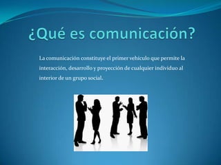 La comunicación constituye el primer vehículo que permite la
interacción, desarrollo y proyección de cualquier individuo al
interior de un grupo social.
 