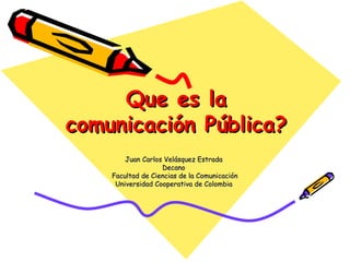 Que es la comunicación Pública? Juan Carlos Velásquez Estrada  Decano  Facultad de Ciencias de la Comunicación Universidad Cooperativa de Colombia  