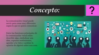 Concepto:
La comunicación visual puede
servir para cosas muy diferentes
según lo que se quiera comunicar.
Entre las funciones principales de
la comunicación visual están:
describir algo, simbolizar una
idea, expresar sentimientos,
agradar a la vista y cambiar la
opinión de alguien sobre una cosa.
 