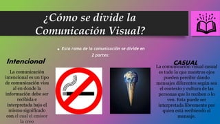 ¿Cómo se divide la
Comunicación Visual?
.Esta rama de la comunicación se divide en
2 partes:
Intencional CASUAL
La comunicación
intencional es un tipo
de comunicación visu
al en donde la
información debe ser
recibida e
interpretada bajo el
mismo significado
con el cual el emisor
la creo
La comunicación visual casual
es todo lo que nuestros ojos
pueden percibir dando
mensajes diferentes según sea
el contexto y cultura de las
personas que lo reciben o lo
ven. Esta puede ser
interpretada libremente por
quien está recibiendo el
mensaje.
 