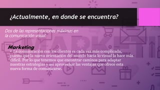 ¿Actualmente, en donde se encuentra?
• La comunicación con los clientes es cada vez más complicada,
puesto que la nueva orientación del mundo hacia lo visual la hace más
difícil. Por lo que tenemos que encontrar caminos para adaptar
nuestras estrategias y así aprovechar las ventajas que ofrece esta
nueva forma de comunicarse.
Dos de las representaciones máximas en
la comunicación visual:
Marketing
 