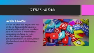 OTRAS AREAS:
Redes Sociales:
Una de las áreas mas importantes hoy
en día sin duda, aquí claramente se
amplia igual las tendencias populares
de la red y cual es la forma correcta
para representarlas en las redes
sociales, además aquí también
participa la creación de iconos, emojis
e incluso logotipos de distingas apps
digitales
 