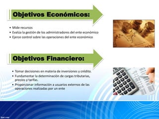 Objetivos Económicos:
• Mide recursos
• Evalúa la gestión de los administradores del ente económico
• Ejerce control sobre las operaciones del ente económico
Objetivos Financiero:
• Tomar decisiones en materia de inversiones y crédito.
• Fundamentar la determinación de cargas tributarias,
precios y tarifas.
• Proporcionar información a usuarios externos de las
operaciones realizadas por un ente
 