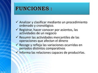  Analizar y clasificar mediante un procedimiento
ordenado y cronológico.
 Registrar, hacer conocer por asientos, las
actividades de un negocio
 Resumir las actividades mercantiles de las
operaciones que afectan el dinero
 Recoge y refleja las variaciones ocurridas en
periodos distintos comparativos
 Informa las relaciones capaces de producirlas.
 