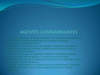 CONTAMINACION DEL AIREEs la que se produce como consecuencia de la emisión de sustancias tóxicas. La contaminación del aire puede causar trastornos tales como ardor en los ojos y en la nariz, irritación y picazón de la garganta y problemas respiratorios. Bajo determinadas circunstancias, algunas substancias químicas que se hallan en el aire contaminado pueden producir cáncer, malformaciones congénitas, daños cerebrales y trastornos del sistema nervioso, así como lesiones pulmonares y de las vías respiratorias. A determinado nivel de concentración y después de cierto tiempo de exposición, ciertos contaminantes del aire son sumamente peligrosos y pueden causar serios trastornos e incluso la muerte.La polución del aire también provoca daños en el medio ambiente, habiendo afectado la flora arbórea, la fauna y los lagos. La contaminación también ha reducido el espesor de la capa de ozono. Además, produce el deterioro de edificios, monumentos, estatuas y otras estructuras.