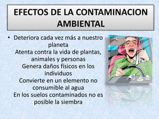 • Deteriora cada vez más a nuestro
planeta
Atenta contra la vida de plantas,
animales y personas
Genera daños físicos en los
individuos
Convierte en un elemento no
consumible al agua
En los suelos contaminados no es
posible la siembra
EFECTOS DE LA CONTAMINACION
AMBIENTAL
 